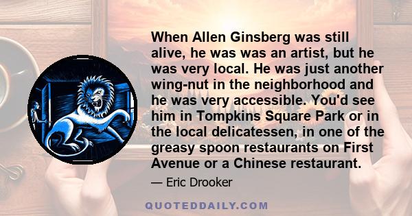 When Allen Ginsberg was still alive, he was was an artist, but he was very local. He was just another wing-nut in the neighborhood and he was very accessible. You'd see him in Tompkins Square Park or in the local