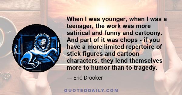 When I was younger, when I was a teenager, the work was more satirical and funny and cartoony. And part of it was chops - if you have a more limited repertoire of stick figures and cartoon characters, they lend