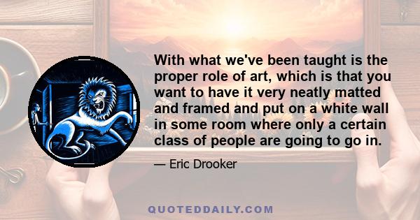 With what we've been taught is the proper role of art, which is that you want to have it very neatly matted and framed and put on a white wall in some room where only a certain class of people are going to go in.