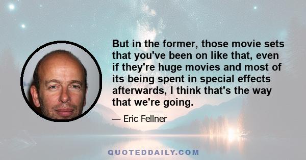 But in the former, those movie sets that you've been on like that, even if they're huge movies and most of its being spent in special effects afterwards, I think that's the way that we're going.