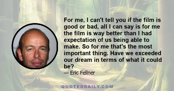 For me, I can't tell you if the film is good or bad, all I can say is for me the film is way better than I had expectation of us being able to make. So for me that's the most important thing. Have we exceeded our dream