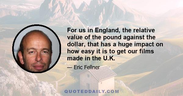 For us in England, the relative value of the pound against the dollar, that has a huge impact on how easy it is to get our films made in the U.K.