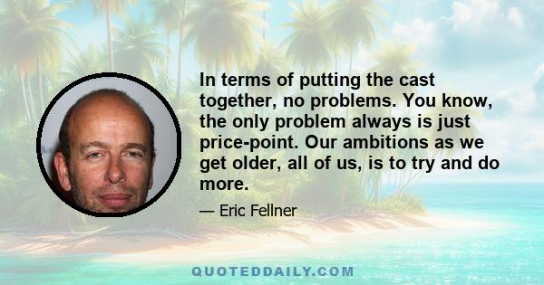 In terms of putting the cast together, no problems. You know, the only problem always is just price-point. Our ambitions as we get older, all of us, is to try and do more.