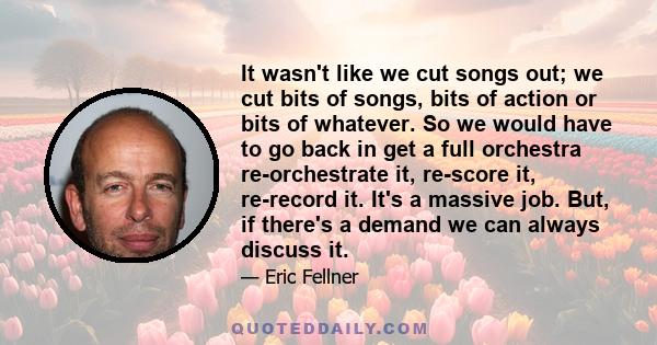 It wasn't like we cut songs out; we cut bits of songs, bits of action or bits of whatever. So we would have to go back in get a full orchestra re-orchestrate it, re-score it, re-record it. It's a massive job. But, if