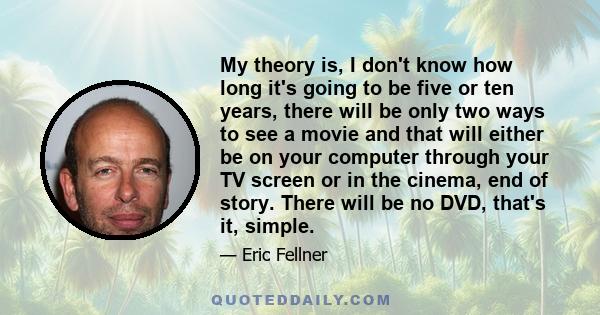 My theory is, I don't know how long it's going to be five or ten years, there will be only two ways to see a movie and that will either be on your computer through your TV screen or in the cinema, end of story. There