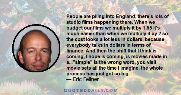 People are piling into England, there's lots of studio films happening there. When we budget our films we multiply it by 1.55 it's much easier than when we multiply it by 2 so the cost looks a lot less in dollars,