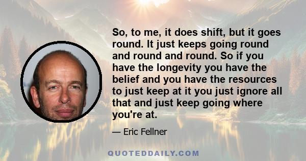 So, to me, it does shift, but it goes round. It just keeps going round and round and round. So if you have the longevity you have the belief and you have the resources to just keep at it you just ignore all that and