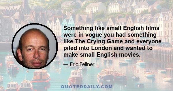 Something like small English films were in vogue you had something like The Crying Game and everyone piled into London and wanted to make small English movies.