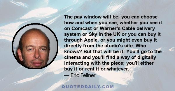 The pay window will be: you can choose how and when you see, whether you see it on Comcast or Warner's Cable delivery system or Sky in the UK or you can buy it through Apple, or you might even buy it directly from the