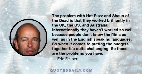 The problem with Hot Fuzz and Shaun of the Dead is that they worked brilliantly in the UK, the US, and Australia; internationally they haven't worked so well because people don't know the films as well as in the English 