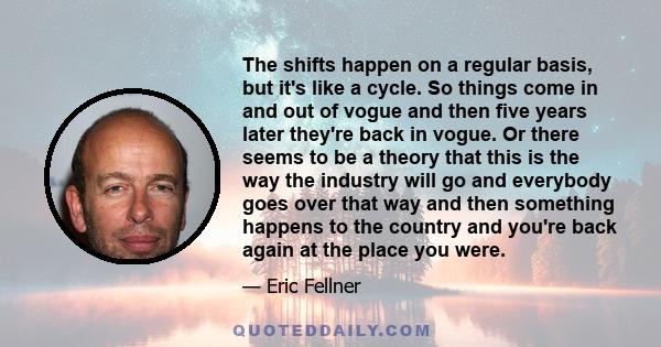 The shifts happen on a regular basis, but it's like a cycle. So things come in and out of vogue and then five years later they're back in vogue. Or there seems to be a theory that this is the way the industry will go