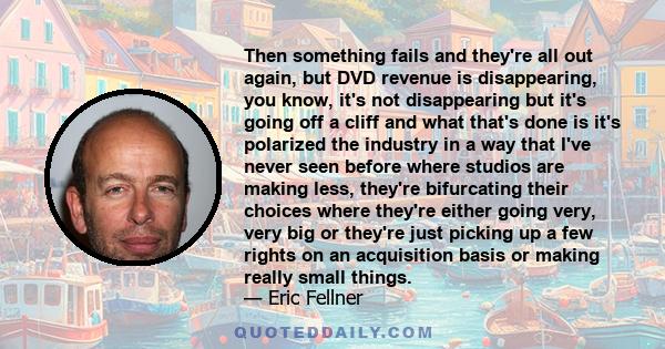 Then something fails and they're all out again, but DVD revenue is disappearing, you know, it's not disappearing but it's going off a cliff and what that's done is it's polarized the industry in a way that I've never