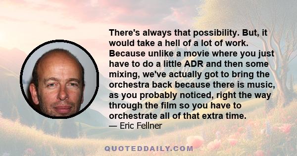 There's always that possibility. But, it would take a hell of a lot of work. Because unlike a movie where you just have to do a little ADR and then some mixing, we've actually got to bring the orchestra back because