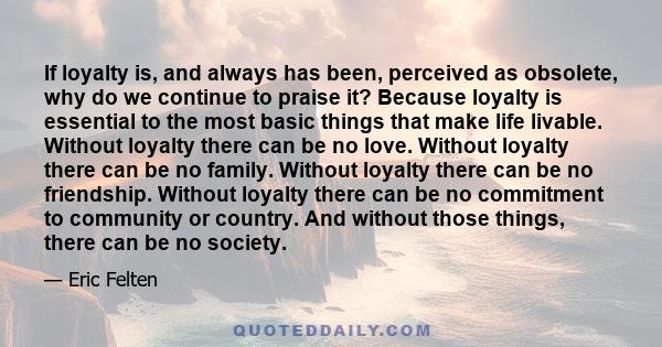 If loyalty is, and always has been, perceived as obsolete, why do we continue to praise it? Because loyalty is essential to the most basic things that make life livable. Without loyalty there can be no love. Without