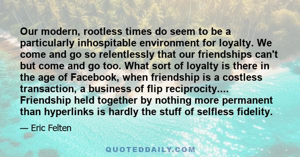 Our modern, rootless times do seem to be a particularly inhospitable environment for loyalty. We come and go so relentlessly that our friendships can't but come and go too. What sort of loyalty is there in the age of