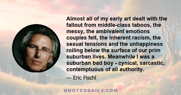 Almost all of my early art dealt with the fallout from middle-class taboos, the messy, the ambivalent emotions couples felt, the inherent racism, the sexual tensions and the unhappiness roiling below the surface of our