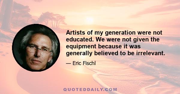 Artists of my generation were not educated. We were not given the equipment because it was generally believed to be irrelevant.