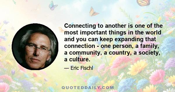 Connecting to another is one of the most important things in the world and you can keep expanding that connection - one person, a family, a community, a country, a society, a culture.