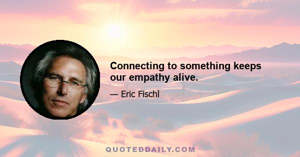 Connecting to something keeps our empathy alive.