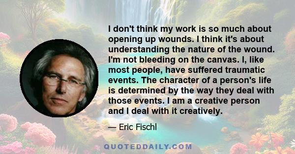 I don't think my work is so much about opening up wounds. I think it's about understanding the nature of the wound. I'm not bleeding on the canvas. I, like most people, have suffered traumatic events. The character of a 