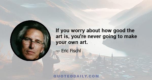 If you worry about how good the art is, you're never going to make your own art.