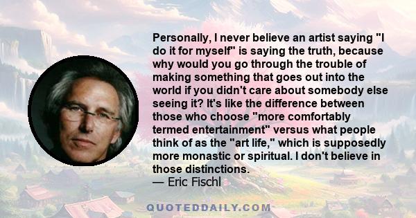 Personally, I never believe an artist saying I do it for myself is saying the truth, because why would you go through the trouble of making something that goes out into the world if you didn't care about somebody else