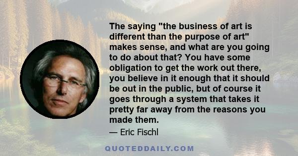 The saying the business of art is different than the purpose of art makes sense, and what are you going to do about that? You have some obligation to get the work out there, you believe in it enough that it should be