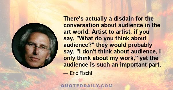 There's actually a disdain for the conversation about audience in the art world. Artist to artist, if you say, What do you think about audience? they would probably say, I don't think about audience, I only think about