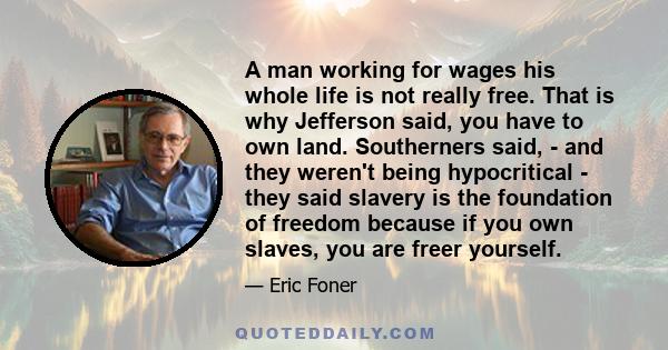 A man working for wages his whole life is not really free. That is why Jefferson said, you have to own land. Southerners said, - and they weren't being hypocritical - they said slavery is the foundation of freedom