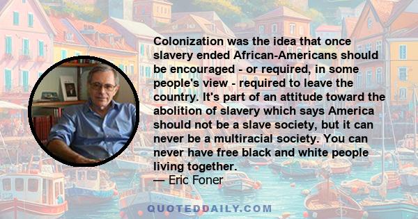 Colonization was the idea that once slavery ended African-Americans should be encouraged - or required, in some people's view - required to leave the country. It's part of an attitude toward the abolition of slavery