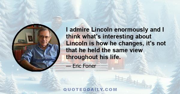 I admire Lincoln enormously and I think what's interesting about Lincoln is how he changes, it's not that he held the same view throughout his life.