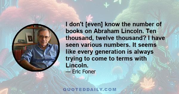 I don't [even] know the number of books on Abraham Lincoln. Ten thousand, twelve thousand? I have seen various numbers. It seems like every generation is always trying to come to terms with Lincoln.