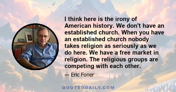 I think here is the irony of American history. We don't have an established church. When you have an established church nobody takes religion as seriously as we do here. We have a free market in religion. The religious