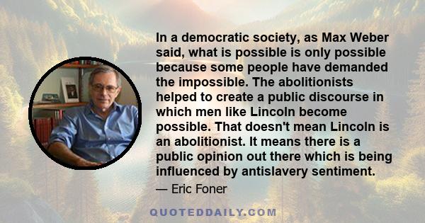 In a democratic society, as Max Weber said, what is possible is only possible because some people have demanded the impossible. The abolitionists helped to create a public discourse in which men like Lincoln become