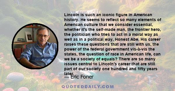 Lincoln is such an iconic figure in American history. He seems to reflect so many elements of American culture that we consider essential, whether it's the self-made man, the frontier hero, the politician who tries to