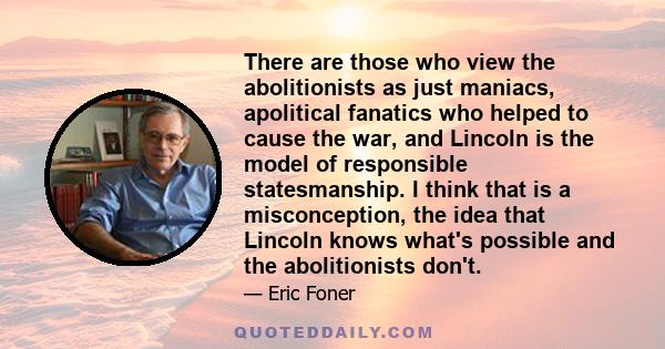 There are those who view the abolitionists as just maniacs, apolitical fanatics who helped to cause the war, and Lincoln is the model of responsible statesmanship. I think that is a misconception, the idea that Lincoln