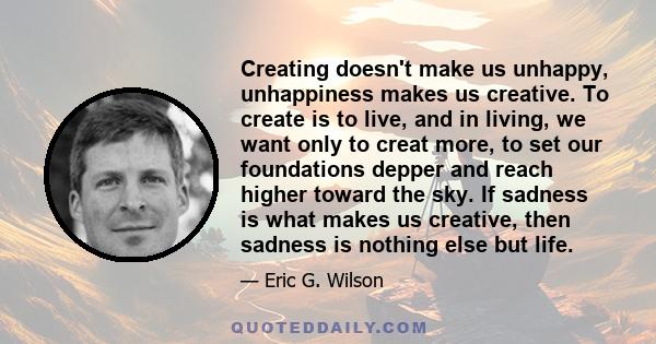 Creating doesn't make us unhappy, unhappiness makes us creative. To create is to live, and in living, we want only to creat more, to set our foundations depper and reach higher toward the sky. If sadness is what makes