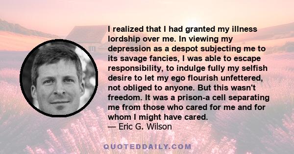 I realized that I had granted my illness lordship over me. In viewing my depression as a despot subjecting me to its savage fancies, I was able to escape responsibility, to indulge fully my selfish desire to let my ego