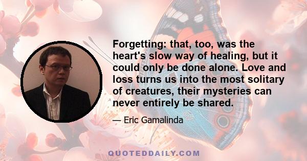 Forgetting: that, too, was the heart's slow way of healing, but it could only be done alone. Love and loss turns us into the most solitary of creatures, their mysteries can never entirely be shared.