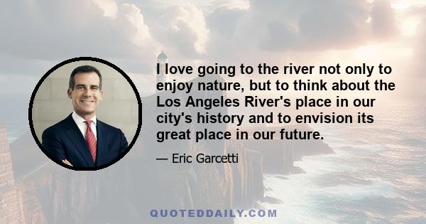 I love going to the river not only to enjoy nature, but to think about the Los Angeles River's place in our city's history and to envision its great place in our future.