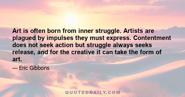 Art is often born from inner struggle. Artists are plagued by impulses they must express. Contentment does not seek action but struggle always seeks release, and for the creative it can take the form of art.