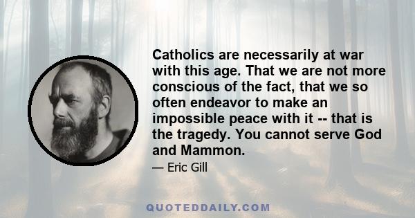 Catholics are necessarily at war with this age. That we are not more conscious of the fact, that we so often endeavor to make an impossible peace with it -- that is the tragedy. You cannot serve God and Mammon.