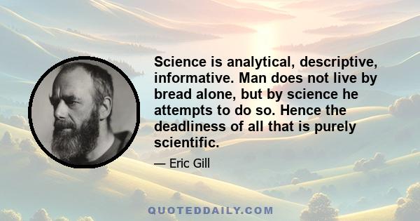 Science is analytical, descriptive, informative. Man does not live by bread alone, but by science he attempts to do so. Hence the deadliness of all that is purely scientific.