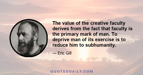 The value of the creative faculty derives from the fact that faculty is the primary mark of man. To deprive man of its exercise is to reduce him to subhumanity.