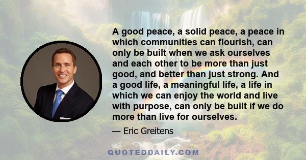 A good peace, a solid peace, a peace in which communities can flourish, can only be built when we ask ourselves and each other to be more than just good, and better than just strong. And a good life, a meaningful life,