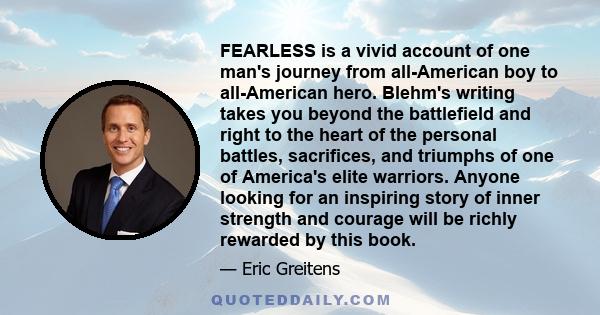 FEARLESS is a vivid account of one man's journey from all-American boy to all-American hero. Blehm's writing takes you beyond the battlefield and right to the heart of the personal battles, sacrifices, and triumphs of