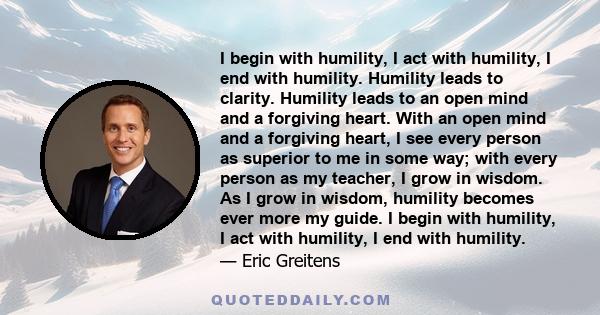 I begin with humility, I act with humility, I end with humility. Humility leads to clarity. Humility leads to an open mind and a forgiving heart. With an open mind and a forgiving heart, I see every person as superior