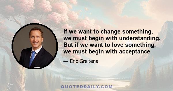 If we want to change something, we must begin with understanding. But if we want to love something, we must begin with acceptance.