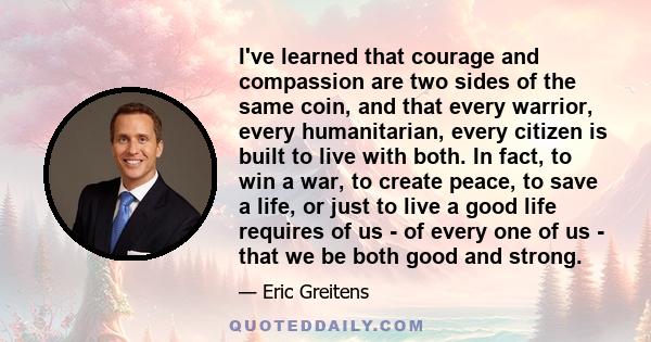 I've learned that courage and compassion are two sides of the same coin, and that every warrior, every humanitarian, every citizen is built to live with both. In fact, to win a war, to create peace, to save a life, or