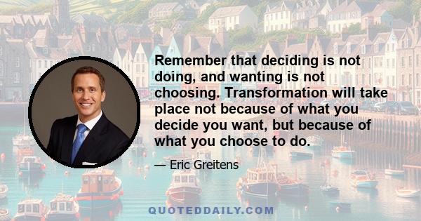 Remember that deciding is not doing, and wanting is not choosing. Transformation will take place not because of what you decide you want, but because of what you choose to do.